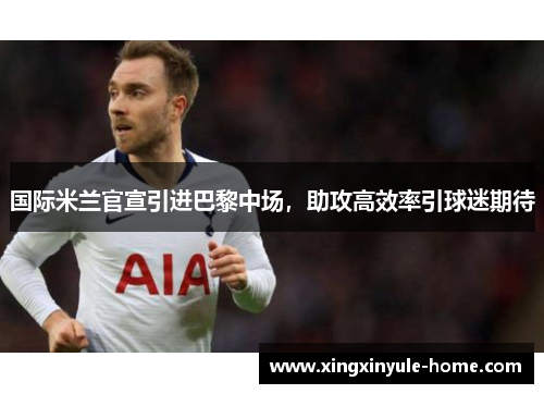 国际米兰官宣引进巴黎中场，助攻高效率引球迷期待