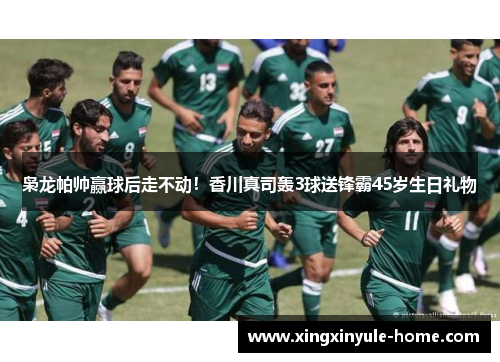枭龙帕帅赢球后走不动！香川真司轰3球送锋霸45岁生日礼物