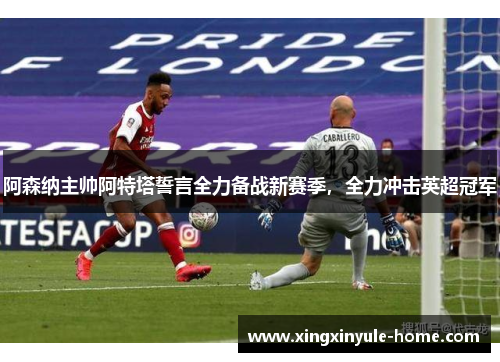 阿森纳主帅阿特塔誓言全力备战新赛季，全力冲击英超冠军